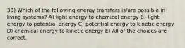 38) Which of the following energy transfers is/are possible in living systems? A) light energy to chemical energy B) light energy to potential energy C) potential energy to kinetic energy D) chemical energy to kinetic energy E) All of the choices are correct.