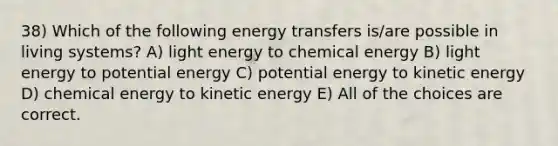 38) Which of the following energy transfers is/are possible in living systems? A) light energy to chemical energy B) light energy to potential energy C) potential energy to kinetic energy D) chemical energy to kinetic energy E) All of the choices are correct.