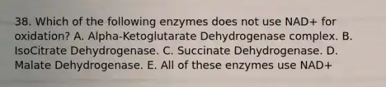 38. Which of the following enzymes does not use NAD+ for oxidation? A. Alpha-Ketoglutarate Dehydrogenase complex. B. IsoCitrate Dehydrogenase. C. Succinate Dehydrogenase. D. Malate Dehydrogenase. E. All of these enzymes use NAD+