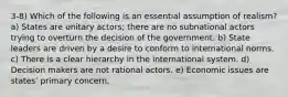 3-8) Which of the following is an essential assumption of realism? a) States are unitary actors; there are no subnational actors trying to overturn the decision of the government. b) State leaders are driven by a desire to conform to international norms. c) There is a clear hierarchy in the international system. d) Decision makers are not rational actors. e) Economic issues are states' primary concern.