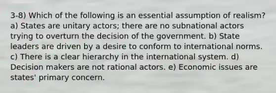 3-8) Which of the following is an essential assumption of realism? a) States are unitary actors; there are no subnational actors trying to overturn the decision of the government. b) State leaders are driven by a desire to conform to international norms. c) There is a clear hierarchy in the international system. d) Decision makers are not rational actors. e) Economic issues are states' primary concern.