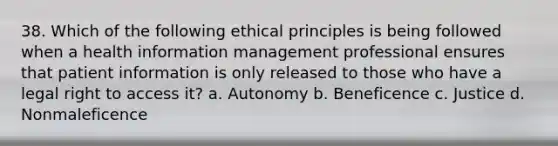 38. Which of the following ethical principles is being followed when a health information management professional ensures that patient information is only released to those who have a legal right to access it? a. Autonomy b. Beneficence c. Justice d. Nonmaleficence