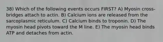 38) Which of the following events occurs FIRST? A) Myosin cross-bridges attach to actin. B) Calcium ions are released from the sarcoplasmic reticulum. C) Calcium binds to troponin. D) The myosin head pivots toward the M line. E) The myosin head binds ATP and detaches from actin.