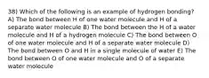 38) Which of the following is an example of hydrogen bonding? A) The bond between H of one water molecule and H of a separate water molecule B) The bond between the H of a water molecule and H of a hydrogen molecule C) The bond between O of one water molecule and H of a separate water molecule D) The bond between O and H in a single molecule of water E) The bond between O of one water molecule and O of a separate water molecule