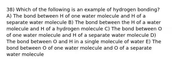 38) Which of the following is an example of hydrogen bonding? A) The bond between H of one water molecule and H of a separate water molecule B) The bond between the H of a water molecule and H of a hydrogen molecule C) The bond between O of one water molecule and H of a separate water molecule D) The bond between O and H in a single molecule of water E) The bond between O of one water molecule and O of a separate water molecule