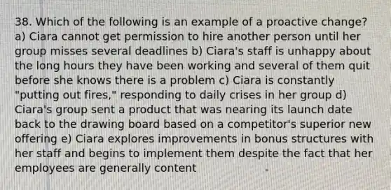 38. Which of the following is an example of a proactive change? a) Ciara cannot get permission to hire another person until her group misses several deadlines b) Ciara's staff is unhappy about the long hours they have been working and several of them quit before she knows there is a problem c) Ciara is constantly "putting out fires," responding to daily crises in her group d) Ciara's group sent a product that was nearing its launch date back to the drawing board based on a competitor's superior new offering e) Ciara explores improvements in bonus structures with her staff and begins to implement them despite the fact that her employees are generally content