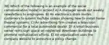 38) Which of the following is an example of the social communication model in action? A) A manager sends out weekly newsletters to employees. B) An electronics store invites customers to submit YouTube videos showing how to install home theater systems. C) An advertising firm creates a television commercial for a local automobile dealer. D) A small business owner rents sign space on neglected downtown buildings to promote revitalization efforts. E) An organization uses the company website to announce a policy change.