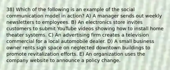 38) Which of the following is an example of the social communication model in action? A) A manager sends out weekly newsletters to employees. B) An electronics store invites customers to submit YouTube videos showing how to install home theater systems. C) An advertising firm creates a television commercial for a local automobile dealer. D) A small business owner rents sign space on neglected downtown buildings to promote revitalization efforts. E) An organization uses the company website to announce a policy change.