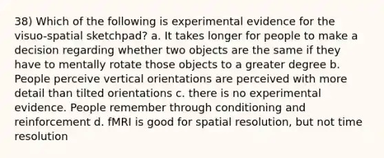 38) Which of the following is experimental evidence for the visuo-spatial sketchpad? a. It takes longer for people to make a decision regarding whether two objects are the same if they have to mentally rotate those objects to a greater degree b. People perceive vertical orientations are perceived with more detail than tilted orientations c. there is no experimental evidence. People remember through conditioning and reinforcement d. fMRI is good for spatial resolution, but not time resolution