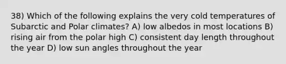 38) Which of the following explains the very cold temperatures of Subarctic and Polar climates? A) low albedos in most locations B) rising air from the polar high C) consistent day length throughout the year D) low sun angles throughout the year