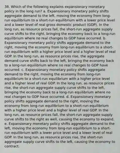 38. Which of the following explains expansionary monetary policy in the long run? a. Expansionary monetary policy shifts aggregate demand to the left, moving the economy from long-run equilibrium to a short-run equilibrium with a lower price level and a lower level of real gross domestic product (GDP). In the long run, as resource prices fall, the short-run aggregate supply curve shifts to the right, bringing the economy back to a long-run equilibrium where no real changes to GDP have occurred. b. Expansionary monetary policy shifts aggregate demand to the right, moving the economy from long-run equilibrium to a short-run equilibrium with a higher price level and a higher level of real GDP. In the long run, as resource prices rise, the aggregate demand curve shifts back to the left, bringing the economy back to a long-run equilibrium where no real changes to GDP have occurred. c. Expansionary monetary policy shifts aggregate demand to the right, moving the economy from long-run equilibrium to a short-run equilibrium with a higher price level and a higher level of real GDP. In the long run, as resource prices rise, the short-run aggregate supply curve shifts to the left, bringing the economy back to a long-run equilibrium where no real changes to GDP have occurred. d. Expansionary monetary policy shifts aggregate demand to the right, moving the economy from long-run equilibrium to a short-run equilibrium with a higher price level and a higher level of real GDP. In the long run, as resource prices fall, the short-run aggregate supply curve shifts to the right as well, causing the economy to expand. e. Expansionary monetary policy shifts aggregate demand to the left, moving the economy from long-run equilibrium to a short-run equilibrium with a lower price level and a lower level of real GDP. In the long run, as resource prices rise, the short-run aggregate supply curve shifts to the left, causing the economy to contract.