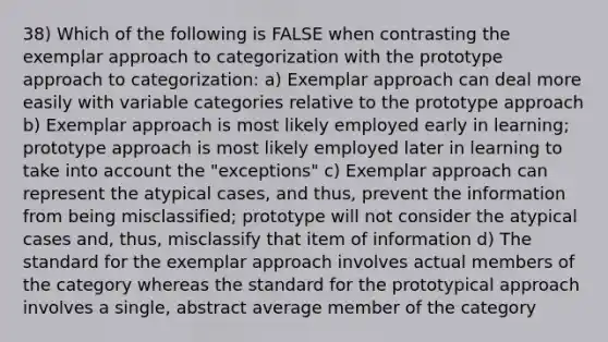 38) Which of the following is FALSE when contrasting the exemplar approach to categorization with the prototype approach to categorization: a) Exemplar approach can deal more easily with variable categories relative to the prototype approach b) Exemplar approach is most likely employed early in learning; prototype approach is most likely employed later in learning to take into account the "exceptions" c) Exemplar approach can represent the atypical cases, and thus, prevent the information from being misclassified; prototype will not consider the atypical cases and, thus, misclassify that item of information d) The standard for the exemplar approach involves actual members of the category whereas the standard for the prototypical approach involves a single, abstract average member of the category