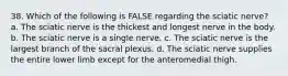 38. Which of the following is FALSE regarding the sciatic nerve? a. The sciatic nerve is the thickest and longest nerve in the body. b. The sciatic nerve is a single nerve. c. The sciatic nerve is the largest branch of the sacral plexus. d. The sciatic nerve supplies the entire lower limb except for the anteromedial thigh.