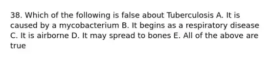 38. Which of the following is false about Tuberculosis A. It is caused by a mycobacterium B. It begins as a respiratory disease C. It is airborne D. It may spread to bones E. All of the above are true