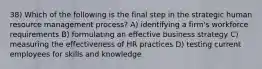 38) Which of the following is the final step in the strategic human resource management process? A) identifying a firm's workforce requirements B) formulating an effective business strategy C) measuring the effectiveness of HR practices D) testing current employees for skills and knowledge