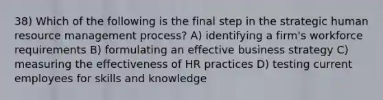 38) Which of the following is the final step in the strategic human resource management process? A) identifying a firm's workforce requirements B) formulating an effective business strategy C) measuring the effectiveness of HR practices D) testing current employees for skills and knowledge