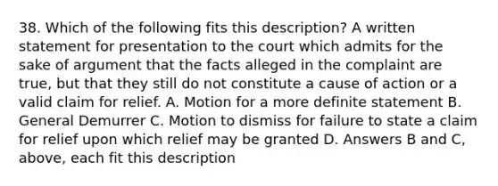 38. Which of the following fits this description? A written statement for presentation to the court which admits for the sake of argument that the facts alleged in the complaint are true, but that they still do not constitute a cause of action or a valid claim for relief. A. Motion for a more definite statement B. General Demurrer C. Motion to dismiss for failure to state a claim for relief upon which relief may be granted D. Answers B and C, above, each fit this description