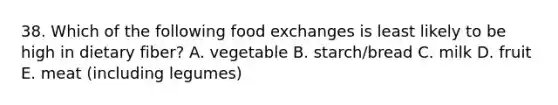 38. Which of the following food exchanges is least likely to be high in dietary fiber? A. vegetable B. starch/bread C. milk D. fruit E. meat (including legumes)