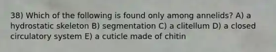 38) Which of the following is found only among annelids? A) a hydrostatic skeleton B) segmentation C) a clitellum D) a closed circulatory system E) a cuticle made of chitin