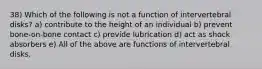 38) Which of the following is not a function of intervertebral disks? a) contribute to the height of an individual b) prevent bone-on-bone contact c) provide lubrication d) act as shock absorbers e) All of the above are functions of intervertebral disks.