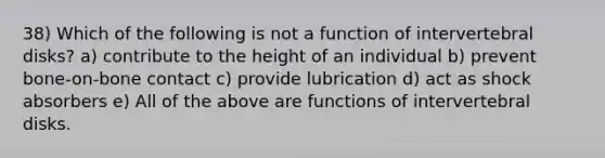 38) Which of the following is not a function of intervertebral disks? a) contribute to the height of an individual b) prevent bone-on-bone contact c) provide lubrication d) act as shock absorbers e) All of the above are functions of intervertebral disks.