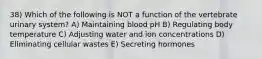 38) Which of the following is NOT a function of the vertebrate urinary system? A) Maintaining blood pH B) Regulating body temperature C) Adjusting water and ion concentrations D) Eliminating cellular wastes E) Secreting hormones