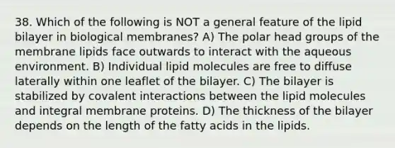 38. Which of the following is NOT a general feature of the lipid bilayer in biological membranes? A) The polar head groups of the membrane lipids face outwards to interact with the aqueous environment. B) Individual lipid molecules are free to diffuse laterally within one leaflet of the bilayer. C) The bilayer is stabilized by covalent interactions between the lipid molecules and integral membrane proteins. D) The thickness of the bilayer depends on the length of the fatty acids in the lipids.