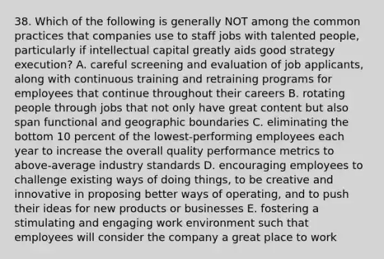 38. Which of the following is generally NOT among the common practices that companies use to staff jobs with talented people, particularly if intellectual capital greatly aids good strategy execution? A. careful screening and evaluation of job applicants, along with continuous training and retraining programs for employees that continue throughout their careers B. rotating people through jobs that not only have great content but also span functional and geographic boundaries C. eliminating the bottom 10 percent of the lowest-performing employees each year to increase the overall quality performance metrics to above-average industry standards D. encouraging employees to challenge existing ways of doing things, to be creative and innovative in proposing better ways of operating, and to push their ideas for new products or businesses E. fostering a stimulating and engaging work environment such that employees will consider the company a great place to work