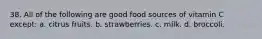 38. All of the following are good food sources of vitamin C except: a. citrus fruits. b. strawberries. c. milk. d. broccoli.