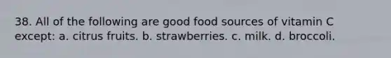 38. All of the following are good food sources of vitamin C except: a. citrus fruits. b. strawberries. c. milk. d. broccoli.