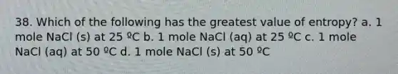 38. Which of the following has the greatest value of entropy? a. 1 mole NaCl (s) at 25 ºC b. 1 mole NaCl (aq) at 25 ºC c. 1 mole NaCl (aq) at 50 ºC d. 1 mole NaCl (s) at 50 ºC