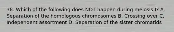 38. Which of the following does NOT happen during meiosis I? A. Separation of the homologous chromosomes B. Crossing over C. Independent assortment D. Separation of the sister chromatids