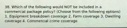 38. Which of the following would NOT be included in a commercial package policy? (Choose from the following options) 1. Equipment breakdown coverage 2. Farm coverage 3. Dwelling coverage 4. Commercial crime coverage