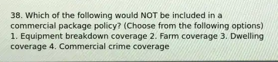 38. Which of the following would NOT be included in a commercial package policy? (Choose from the following options) 1. Equipment breakdown coverage 2. Farm coverage 3. Dwelling coverage 4. Commercial crime coverage