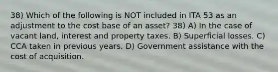 38) Which of the following is NOT included in ITA 53 as an adjustment to the cost base of an asset? 38) A) In the case of vacant land, interest and property taxes. B) Superficial losses. C) CCA taken in previous years. D) Government assistance with the cost of acquisition.