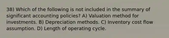 38) Which of the following is not included in the summary of significant accounting policies? A) Valuation method for investments. B) Depreciation methods. C) Inventory cost flow assumption. D) Length of operating cycle.