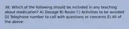 38. Which of the following should be included in any teaching about medication? A) Dosage B) Route C) Activities to be avoided D) Telephone number to call with questions or concerns E) All of the above