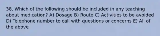 38. Which of the following should be included in any teaching about medication? A) Dosage B) Route C) Activities to be avoided D) Telephone number to call with questions or concerns E) All of the above