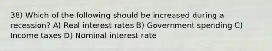 38) Which of the following should be increased during a recession? A) Real interest rates B) Government spending C) Income taxes D) Nominal interest rate