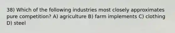 38) Which of the following industries most closely approximates pure competition? A) agriculture B) farm implements C) clothing D) steel