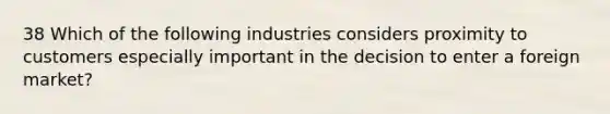 38 Which of the following industries considers proximity to customers especially important in the decision to enter a foreign market?