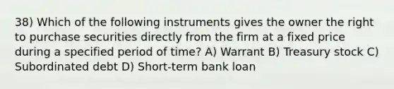 38) Which of the following instruments gives the owner the right to purchase securities directly from the firm at a fixed price during a specified period of time? A) Warrant B) Treasury stock C) Subordinated debt D) Short-term bank loan