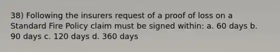 38) Following the insurers request of a proof of loss on a Standard Fire Policy claim must be signed within: a. 60 days b. 90 days c. 120 days d. 360 days