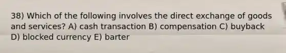 38) Which of the following involves the direct exchange of goods and services? A) cash transaction B) compensation C) buyback D) blocked currency E) barter