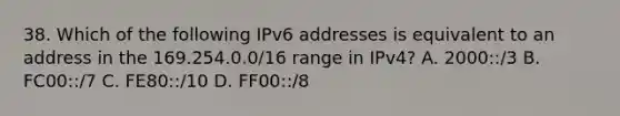 38. Which of the following IPv6 addresses is equivalent to an address in the 169.254.0.0/16 range in IPv4? A. 2000::/3 B. FC00::/7 C. FE80::/10 D. FF00::/8