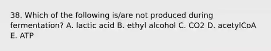 38. Which of the following is/are not produced during fermentation? A. lactic acid B. ethyl alcohol C. CO2 D. acetylCoA E. ATP