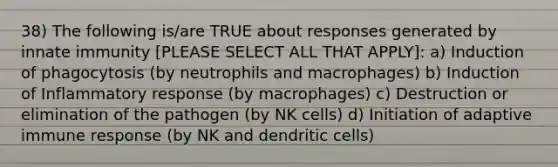 38) The following is/are TRUE about responses generated by innate immunity [PLEASE SELECT ALL THAT APPLY]: a) Induction of phagocytosis (by neutrophils and macrophages) b) Induction of Inflammatory response (by macrophages) c) Destruction or elimination of the pathogen (by NK cells) d) Initiation of adaptive immune response (by NK and dendritic cells)