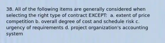 38. All of the following items are generally considered when selecting the right type of contract EXCEPT: ​ a. extent of price competition b. overall degree of cost and schedule risk c. urgency of requirements d. project organization's accounting system