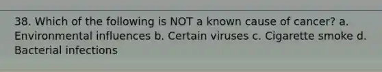 38. Which of the following is NOT a known cause of cancer? a. Environmental influences b. Certain viruses c. Cigarette smoke d. Bacterial infections