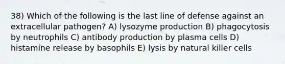 38) Which of the following is the last line of defense against an extracellular pathogen? A) lysozyme production B) phagocytosis by neutrophils C) antibody production by plasma cells D) histamine release by basophils E) lysis by natural killer cells